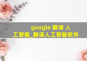 google 翻译 人工智能_翻译人工智能软件